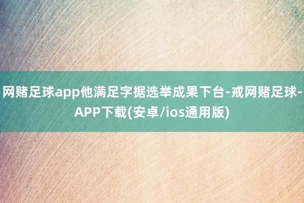 网赌足球app他满足字据选举成果下台-戒网赌足球-APP下载(安卓/ios通用版)