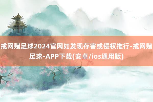 戒网赌足球2024官网如发现存害或侵权推行-戒网赌足球-APP下载(安卓/ios通用版)
