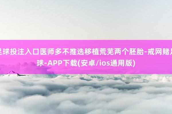 足球投注入口医师多不推选移植荒芜两个胚胎-戒网赌足球-APP下载(安卓/ios通用版)