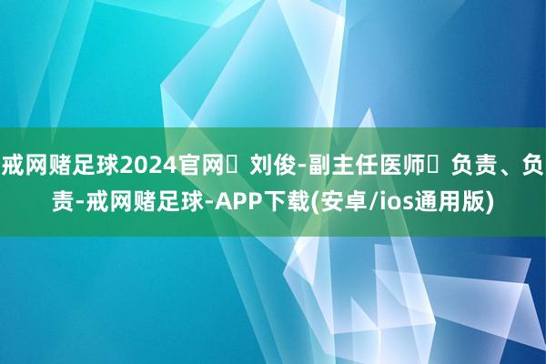 戒网赌足球2024官网✨刘俊-副主任医师✔负责、负责-戒网赌足球-APP下载(安卓/ios通用版)