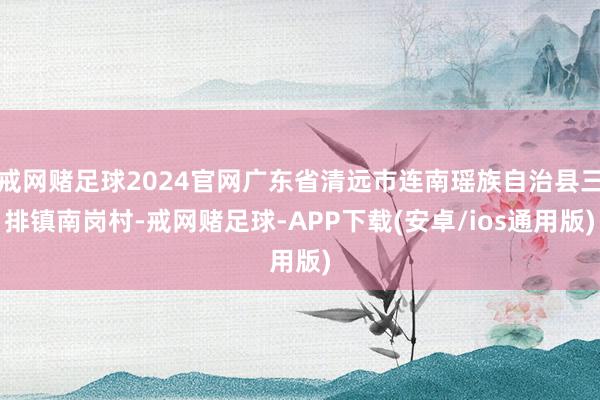戒网赌足球2024官网广东省清远市连南瑶族自治县三排镇南岗村-戒网赌足球-APP下载(安卓/ios通用版)