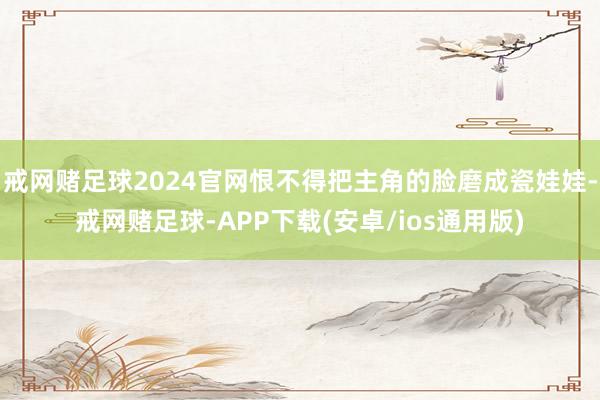 戒网赌足球2024官网恨不得把主角的脸磨成瓷娃娃-戒网赌足球-APP下载(安卓/ios通用版)