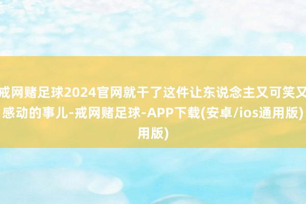 戒网赌足球2024官网就干了这件让东说念主又可笑又感动的事儿-戒网赌足球-APP下载(安卓/ios通用版)
