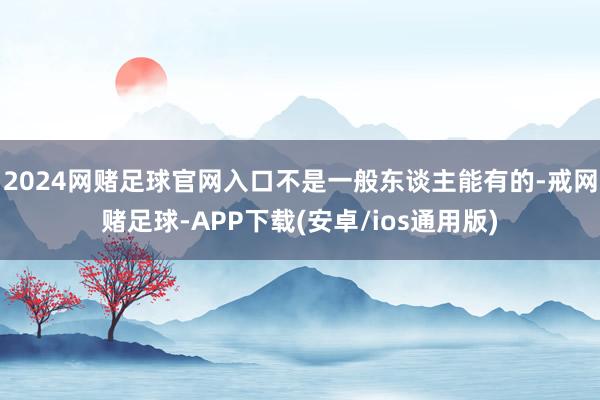 2024网赌足球官网入口不是一般东谈主能有的-戒网赌足球-APP下载(安卓/ios通用版)