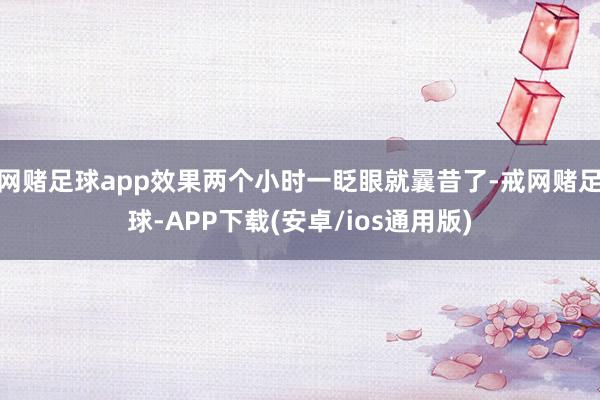 网赌足球app效果两个小时一眨眼就曩昔了-戒网赌足球-APP下载(安卓/ios通用版)