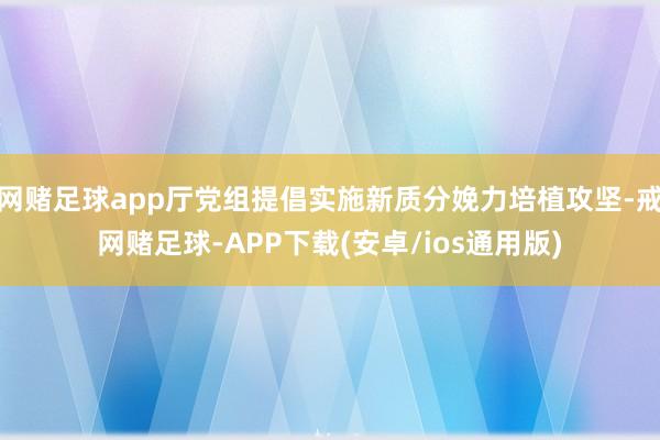网赌足球app厅党组提倡实施新质分娩力培植攻坚-戒网赌足球-APP下载(安卓/ios通用版)