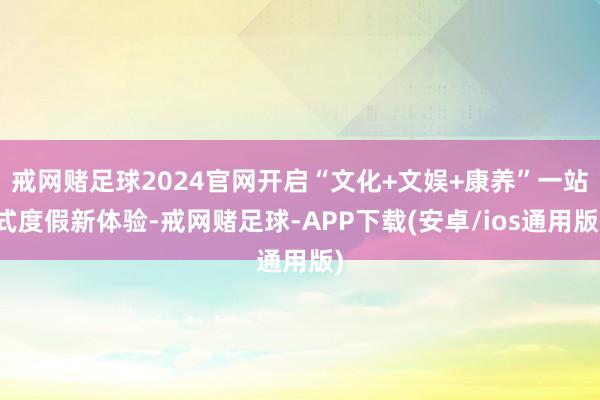 戒网赌足球2024官网开启“文化+文娱+康养”一站式度假新体验-戒网赌足球-APP下载(安卓/ios通用版)
