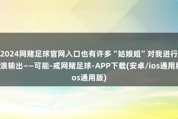 2024网赌足球官网入口也有许多“姑娘姐”对我进行放浪输出——可能-戒网赌足球-APP下载(安卓/ios通用版)