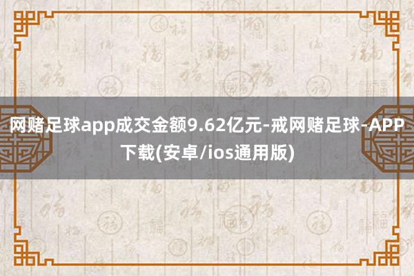 网赌足球app成交金额9.62亿元-戒网赌足球-APP下载(安卓/ios通用版)