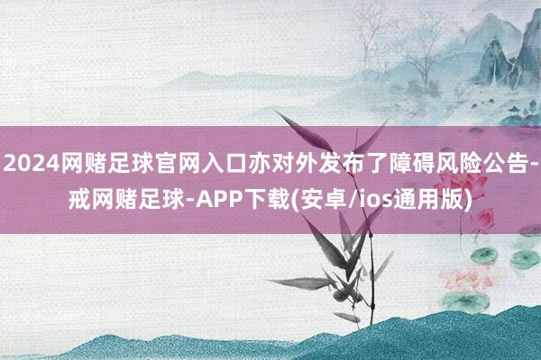 2024网赌足球官网入口亦对外发布了障碍风险公告-戒网赌足球-APP下载(安卓/ios通用版)
