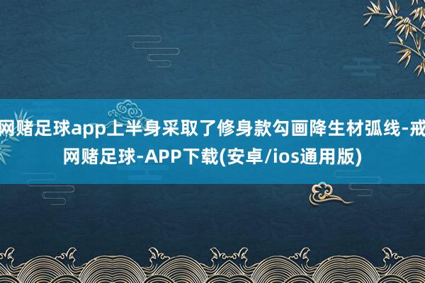 网赌足球app上半身采取了修身款勾画降生材弧线-戒网赌足球-APP下载(安卓/ios通用版)