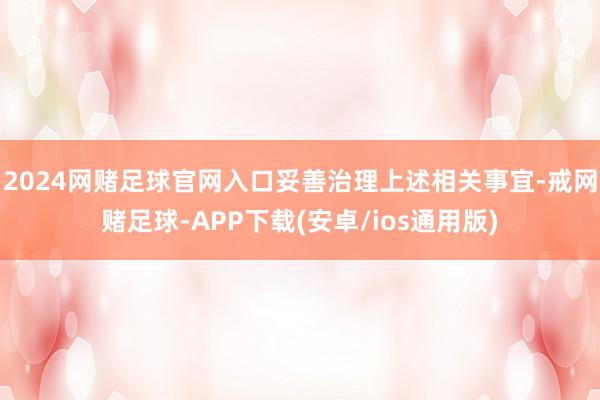 2024网赌足球官网入口妥善治理上述相关事宜-戒网赌足球-APP下载(安卓/ios通用版)