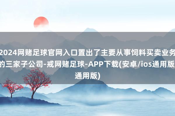 2024网赌足球官网入口置出了主要从事饲料买卖业务的三家子公司-戒网赌足球-APP下载(安卓/ios通用版)