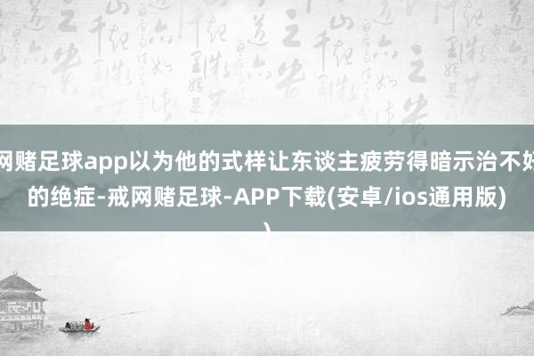 网赌足球app以为他的式样让东谈主疲劳得暗示治不好的绝症-戒网赌足球-APP下载(安卓/ios通用版)