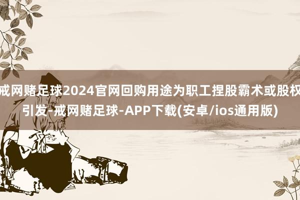 戒网赌足球2024官网回购用途为职工捏股霸术或股权引发-戒网赌足球-APP下载(安卓/ios通用版)