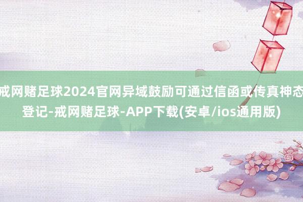 戒网赌足球2024官网异域鼓励可通过信函或传真神态登记-戒网赌足球-APP下载(安卓/ios通用版)