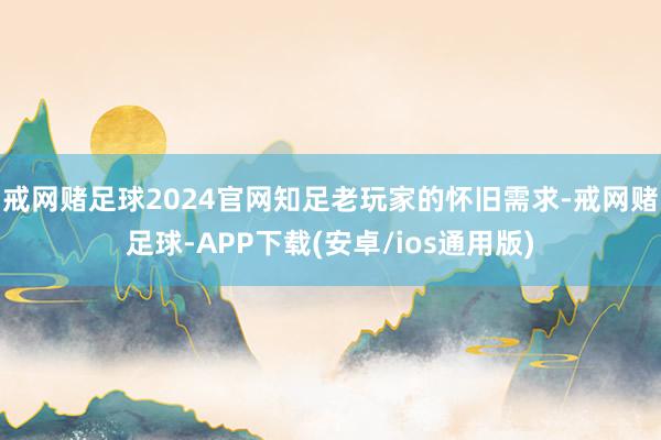 戒网赌足球2024官网知足老玩家的怀旧需求-戒网赌足球-APP下载(安卓/ios通用版)