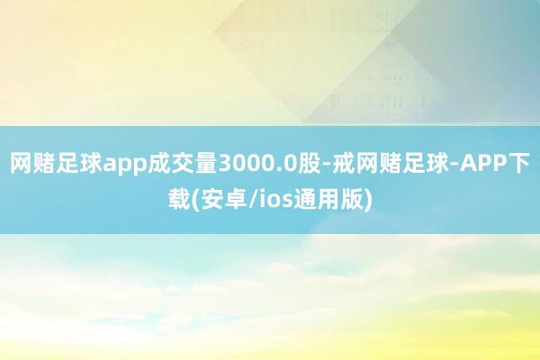 网赌足球app成交量3000.0股-戒网赌足球-APP下载(安卓/ios通用版)