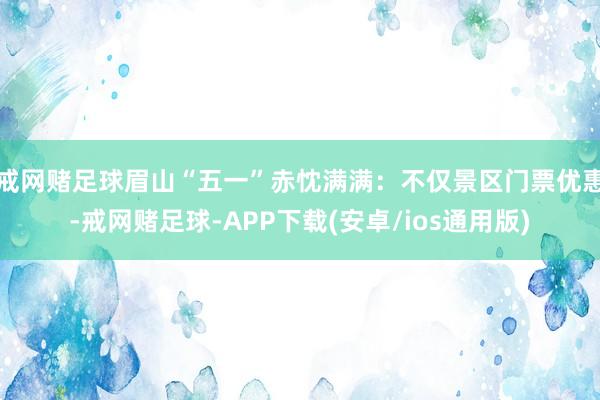 戒网赌足球眉山“五一”赤忱满满：不仅景区门票优惠-戒网赌足球-APP下载(安卓/ios通用版)