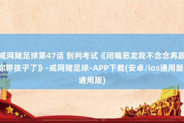 戒网赌足球第47话 剖判考试《闭嘴恶龙我不念念再跟你带孩子了》-戒网赌足球-APP下载(安卓/ios通用版)