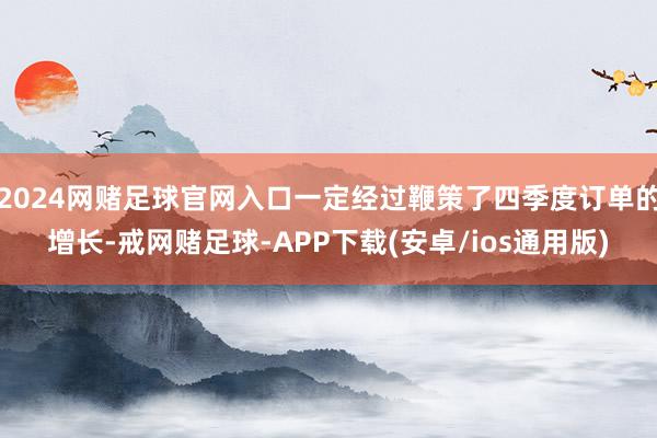 2024网赌足球官网入口一定经过鞭策了四季度订单的增长-戒网赌足球-APP下载(安卓/ios通用版)