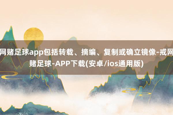 网赌足球app包括转载、摘编、复制或确立镜像-戒网赌足球-APP下载(安卓/ios通用版)