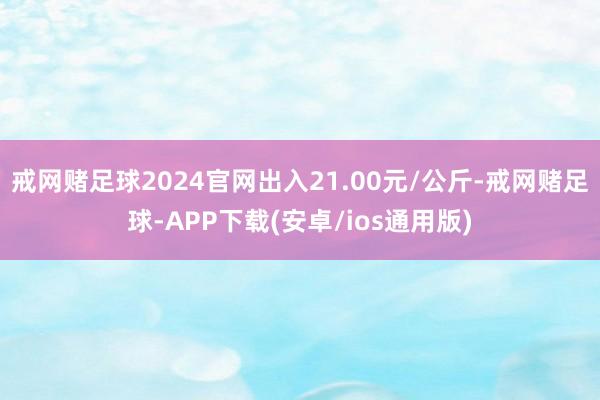 戒网赌足球2024官网出入21.00元/公斤-戒网赌足球-APP下载(安卓/ios通用版)