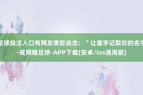 足球投注入口有网友褒贬说念：＂让寰宇记取你的名字-戒网赌足球-APP下载(安卓/ios通用版)