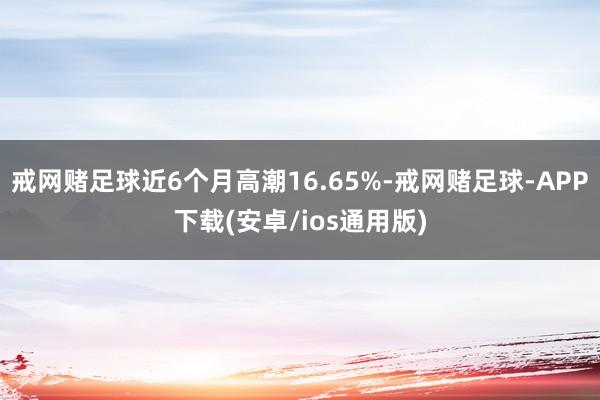 戒网赌足球近6个月高潮16.65%-戒网赌足球-APP下载(安卓/ios通用版)