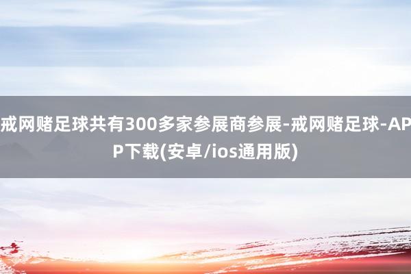 戒网赌足球共有300多家参展商参展-戒网赌足球-APP下载(安卓/ios通用版)