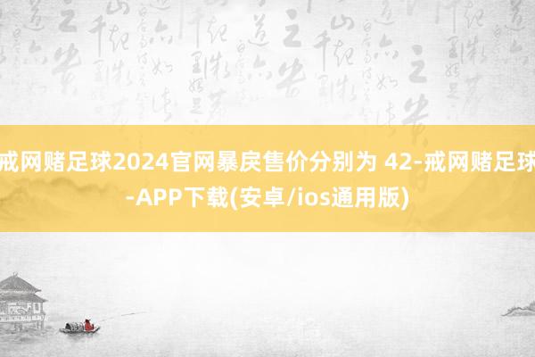 戒网赌足球2024官网暴戾售价分别为 42-戒网赌足球-APP下载(安卓/ios通用版)