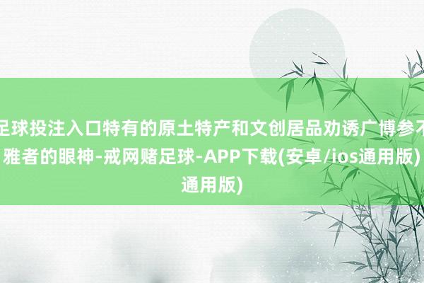 足球投注入口特有的原土特产和文创居品劝诱广博参不雅者的眼神-戒网赌足球-APP下载(安卓/ios通用版)