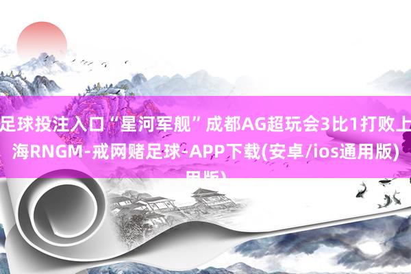 足球投注入口“星河军舰”成都AG超玩会3比1打败上海RNGM-戒网赌足球-APP下载(安卓/ios通用版)
