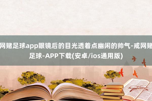 网赌足球app眼镜后的目光透着点幽闲的帅气-戒网赌足球-APP下载(安卓/ios通用版)