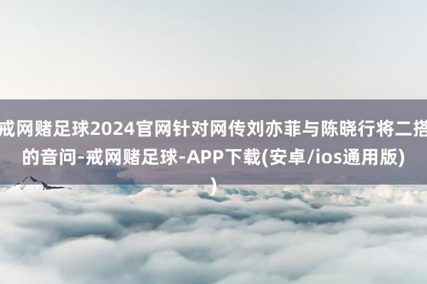 戒网赌足球2024官网针对网传刘亦菲与陈晓行将二搭的音问-戒网赌足球-APP下载(安卓/ios通用版)