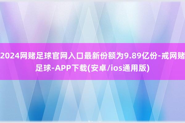 2024网赌足球官网入口最新份额为9.89亿份-戒网赌足球-APP下载(安卓/ios通用版)