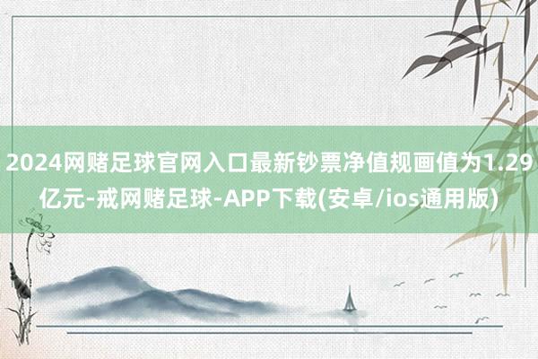 2024网赌足球官网入口最新钞票净值规画值为1.29亿元-戒网赌足球-APP下载(安卓/ios通用版)