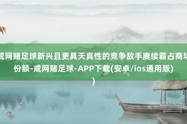 戒网赌足球新兴且更具天真性的竞争敌手赓续霸占商场份额-戒网赌足球-APP下载(安卓/ios通用版)