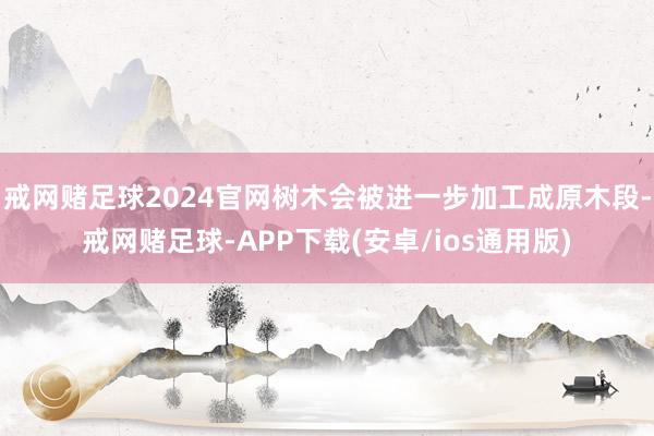 戒网赌足球2024官网树木会被进一步加工成原木段-戒网赌足球-APP下载(安卓/ios通用版)