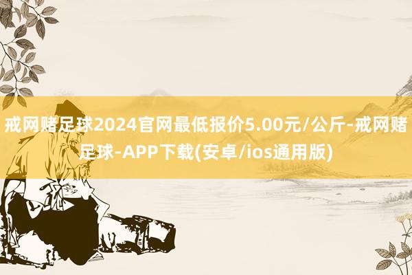 戒网赌足球2024官网最低报价5.00元/公斤-戒网赌足球-APP下载(安卓/ios通用版)