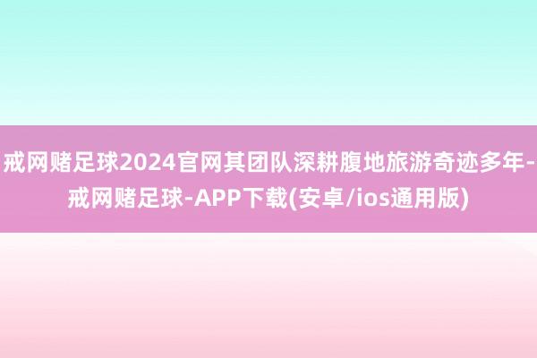 戒网赌足球2024官网其团队深耕腹地旅游奇迹多年-戒网赌足球-APP下载(安卓/ios通用版)