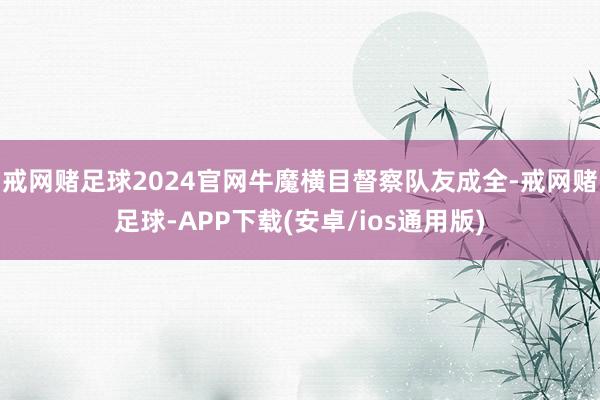 戒网赌足球2024官网牛魔横目督察队友成全-戒网赌足球-APP下载(安卓/ios通用版)