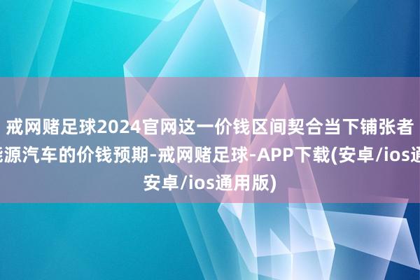 戒网赌足球2024官网这一价钱区间契合当下铺张者对新能源汽车的价钱预期-戒网赌足球-APP下载(安卓/ios通用版)