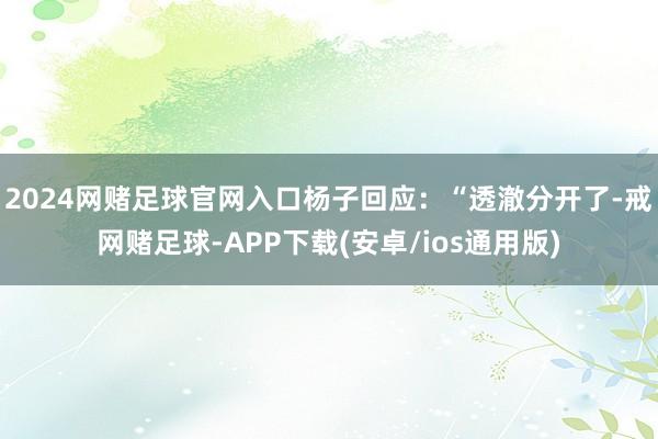 2024网赌足球官网入口杨子回应：“透澈分开了-戒网赌足球-APP下载(安卓/ios通用版)