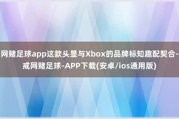 网赌足球app这款头显与Xbox的品牌标知趣配契合-戒网赌足球-APP下载(安卓/ios通用版)