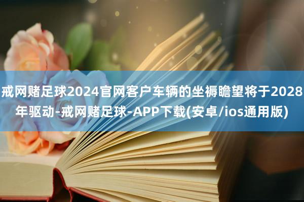 戒网赌足球2024官网客户车辆的坐褥瞻望将于2028年驱动-戒网赌足球-APP下载(安卓/ios通用版)
