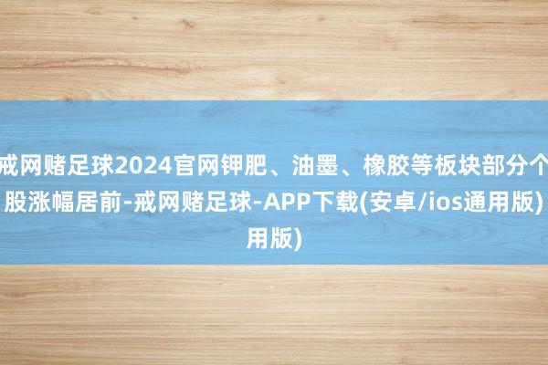 戒网赌足球2024官网钾肥、油墨、橡胶等板块部分个股涨幅居前-戒网赌足球-APP下载(安卓/ios通用版)