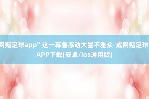 网赌足球app”这一幕曾感动大量不雅众-戒网赌足球-APP下载(安卓/ios通用版)