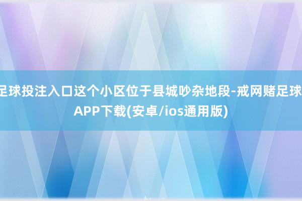 足球投注入口这个小区位于县城吵杂地段-戒网赌足球-APP下载(安卓/ios通用版)