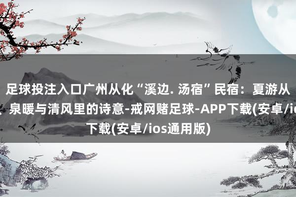 足球投注入口广州从化“溪边. 汤宿”民宿：夏游从化：荔香、泉暖与清风里的诗意-戒网赌足球-APP下载(安卓/ios通用版)